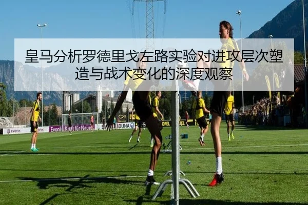 皇马分析罗德里戈左路实验对进攻层次塑造与战术变化的深度观察