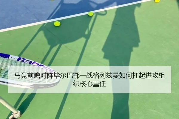 马竞前瞻对阵毕尔巴鄂一战格列兹曼如何扛起进攻组织核心重任