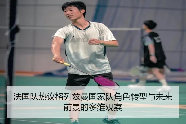 法国队热议格列兹曼国家队角色转型与未来前景的多维观察