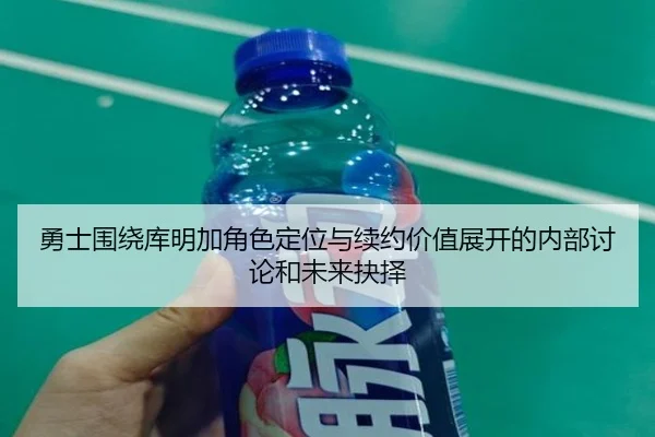勇士围绕库明加角色定位与续约价值展开的内部讨论和未来抉择