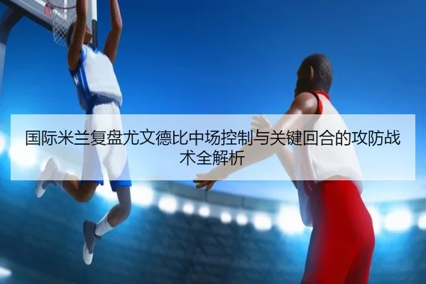 国际米兰复盘尤文德比中场控制与关键回合的攻防战术全解析