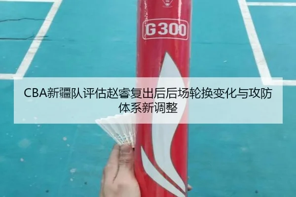 CBA新疆队评估赵睿复出后后场轮换变化与攻防体系新调整