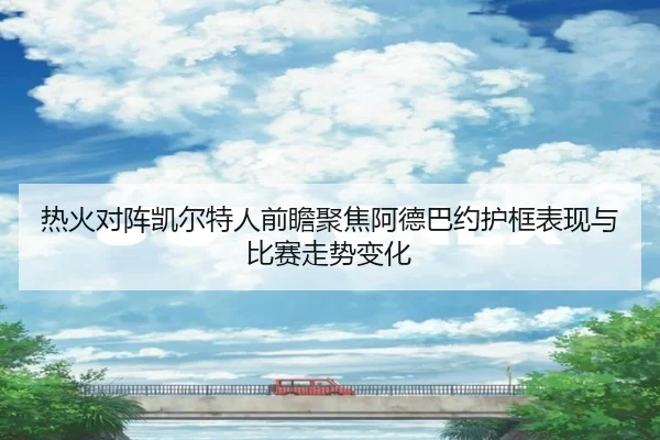 热火对阵凯尔特人前瞻聚焦阿德巴约护框表现与比赛走势变化