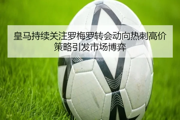 皇马持续关注罗梅罗转会动向热刺高价策略引发市场博弈