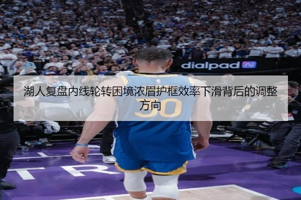 湖人复盘内线轮转困境浓眉护框效率下滑背后的调整方向
