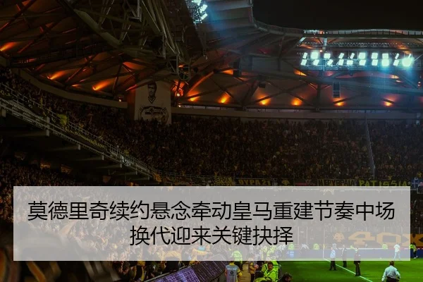 莫德里奇续约悬念牵动皇马重建节奏中场换代迎来关键抉择