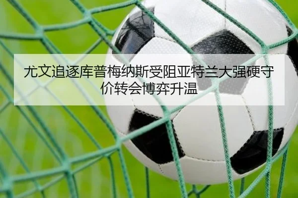 尤文追逐库普梅纳斯受阻亚特兰大强硬守价转会博弈升温